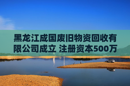 黑龙江成国废旧物资回收有限公司成立 注册资本500万人民币