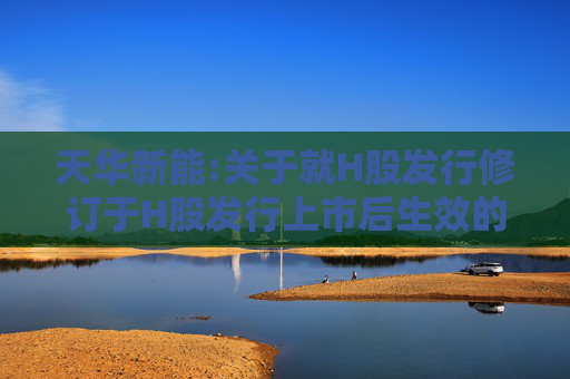 天华新能:关于就H股发行修订于H股发行上市后生效的《公司章程（草案）》及相关议事规则（草案）的公告  第1张