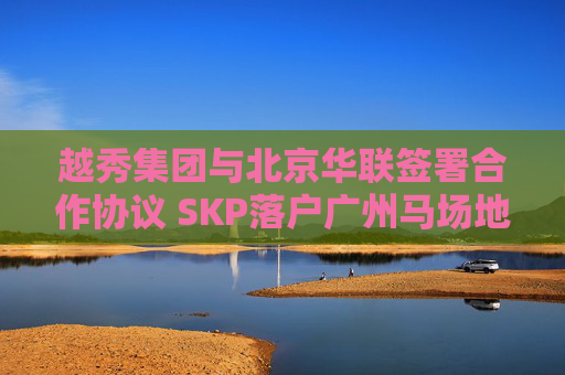越秀集团与北京华联签署合作协议 SKP落户广州马场地块  第1张