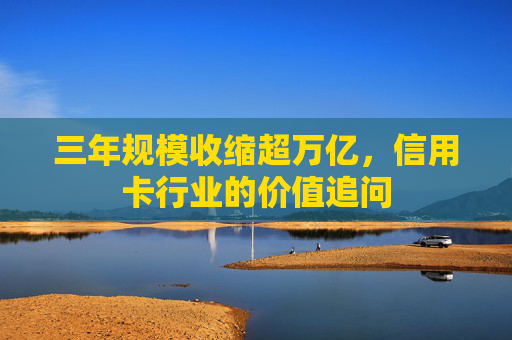三年规模收缩超万亿，信用卡行业的价值追问  第1张