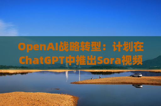 OpenAI战略转型：计划在ChatGPT中推出Sora视频人工智能