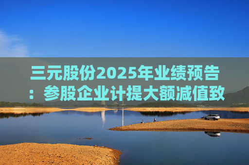 三元股份2025年业绩预告：参股企业计提大额减值致净利预亏  第1张