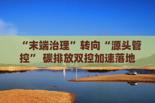 “末端治理”转向“源头管控” 碳排放双控加速落地 生态环境法典护航产业绿色低碳转型