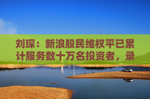 刘琛：新浪股民维权平已累计服务数十万名投资者，录入可维权上市公司超400家