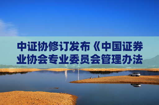 中证协修订发布《中国证券业协会专业委员会管理办法》，个人原因对行业声誉造成严重不良影响的委员将被解聘