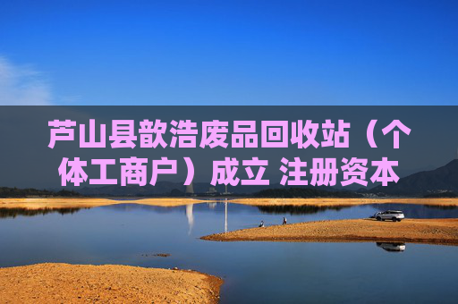 芦山县歆浩废品回收站（个体工商户）成立 注册资本5万人民币