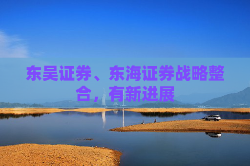 东吴证券、东海证券战略整合，有新进展