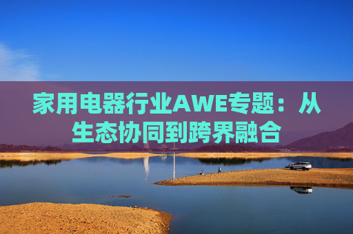 家用电器行业AWE专题：从生态协同到跨界融合  第1张