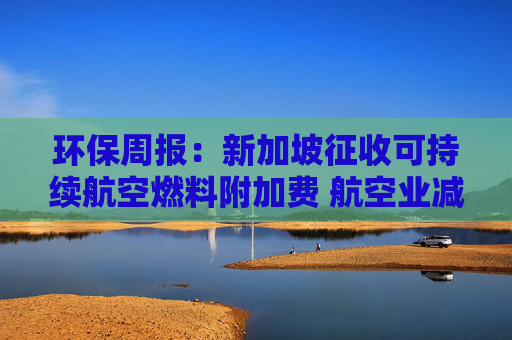 环保周报：新加坡征收可持续航空燃料附加费 航空业减碳持续推进