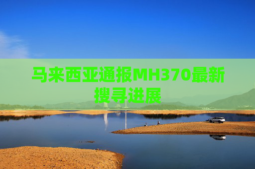 马来西亚通报MH370最新搜寻进展