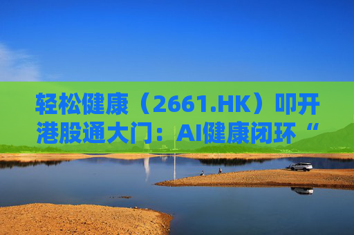 轻松健康（2661.HK）叩开港股通大门：AI健康闭环“盈利样本”价值重估正当时  第1张