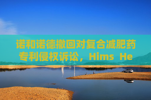 诺和诺德撤回对复合减肥药专利侵权诉讼，Hims  Hers股价飙升50%