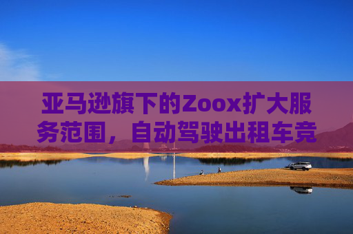 亚马逊旗下的Zoox扩大服务范围，自动驾驶出租车竞争日趋激烈