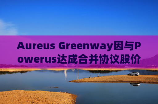 Aureus Greenway因与Powerus达成合并协议股价上涨