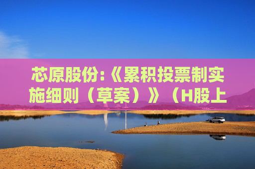 芯原股份:《累积投票制实施细则（草案）》（H股上市后适用）