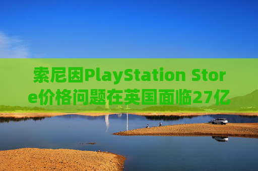 索尼因PlayStation Store价格问题在英国面临27亿美元诉讼