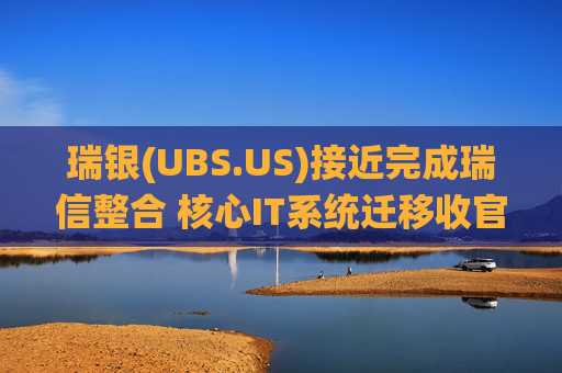 瑞银(UBS.US)接近完成瑞信整合 核心IT系统迁移收官