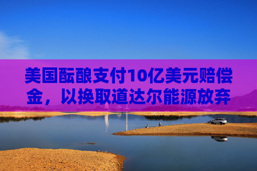 美国酝酿支付10亿美元赔偿金，以换取道达尔能源放弃海上风电项目