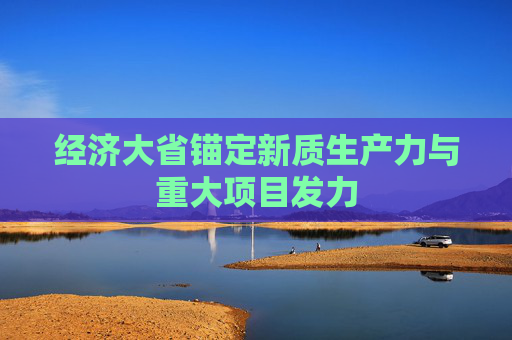 经济大省锚定新质生产力与重大项目发力