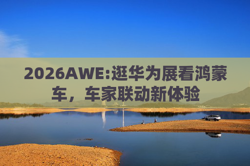 2026AWE:逛华为展看鸿蒙车，车家联动新体验