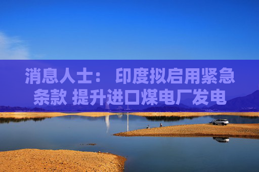 消息人士： 印度拟启用紧急条款 提升进口煤电厂发电量