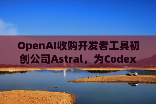 OpenAI收购开发者工具初创公司Astral，为Codex团队注入新动力