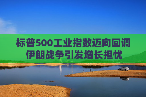 标普500工业指数迈向回调 伊朗战争引发增长担忧