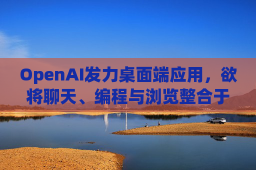 OpenAI发力桌面端应用，欲将聊天、编程与浏览整合于单一界面