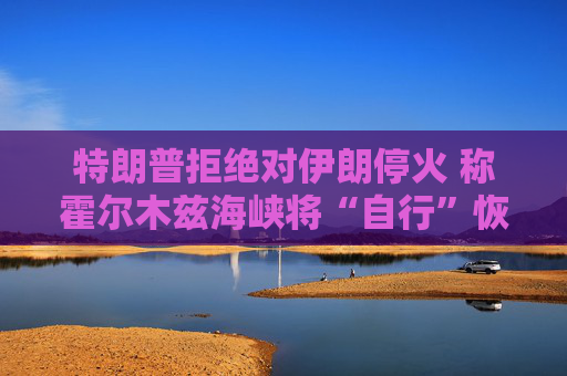 特朗普拒绝对伊朗停火 称霍尔木兹海峡将“自行”恢复