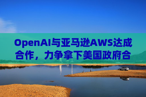 OpenAI与亚马逊AWS达成合作，力争拿下美国政府合同