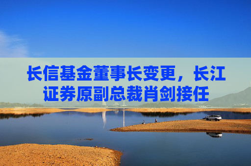 长信基金董事长变更，长江证券原副总裁肖剑接任