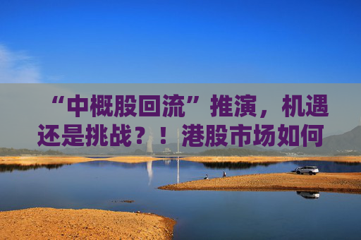 “中概股回流”推演,机遇还是挑战?!港股市场如何“来得了、接得住、发展得好”