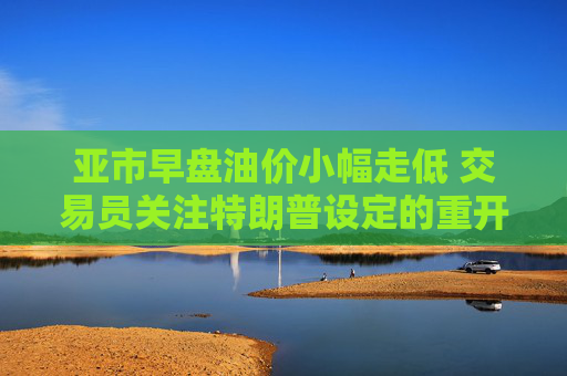 亚市早盘油价小幅走低 交易员关注特朗普设定的重开霍尔木兹海峡的最后期限