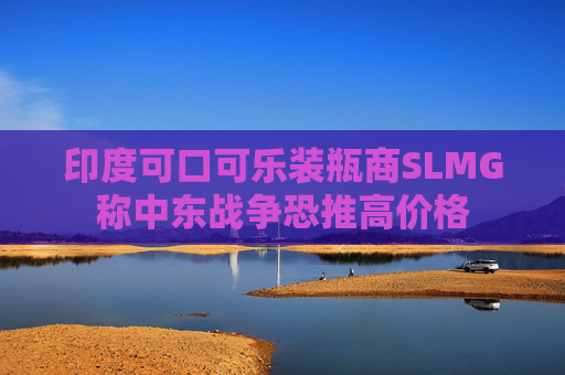 印度可口可乐装瓶商SLMG称中东战争恐推高价格
