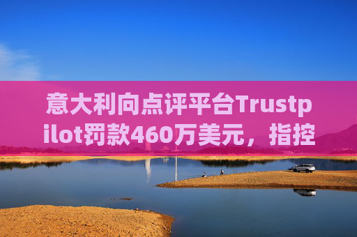 意大利向点评平台Trustpilot罚款460万美元，指控其误导消费者