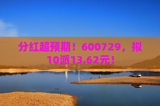 分红超预期！600729，拟10派13.62元！