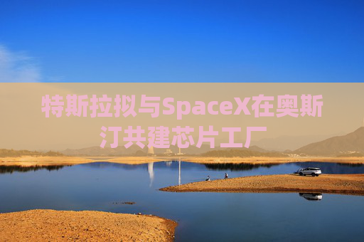 特斯拉拟与SpaceX在奥斯汀共建芯片工厂