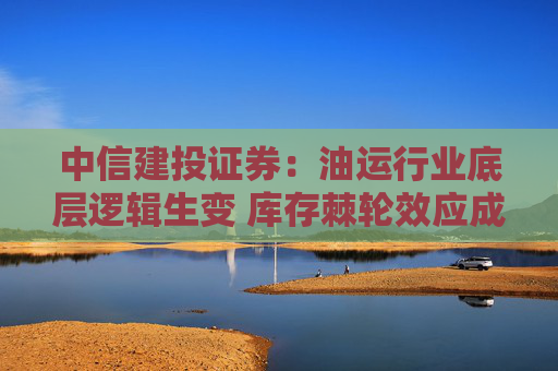 中信建投证券：油运行业底层逻辑生变 库存棘轮效应成为核心特征  第1张