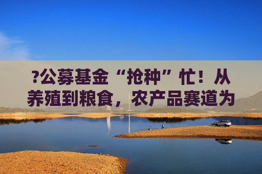 ?公募基金“抢种”忙！从养殖到粮食，农产品赛道为何突然“热辣滚烫”？  第1张