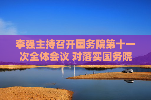 李强主持召开国务院第十一次全体会议 对落实国务院2026年重点工作进行部署