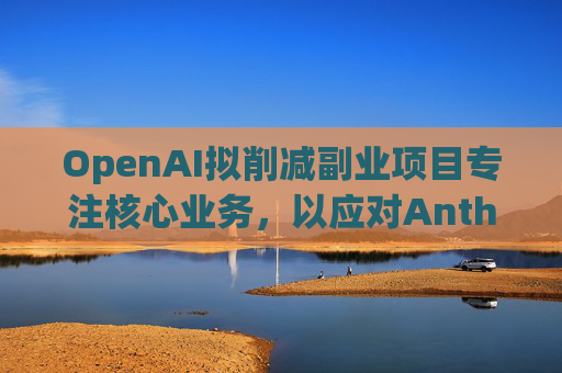 OpenAI拟削减副业项目专注核心业务，以应对Anthropic竞争
