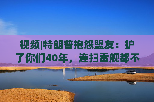 视频|特朗普抱怨盟友：护了你们40年，连扫雷舰都不借！
