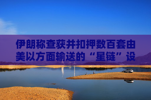 伊朗称查获并扣押数百套由美以方面输送的“星链”设备