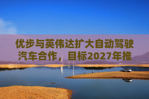 优步与英伟达扩大自动驾驶汽车合作，目标2027年推出