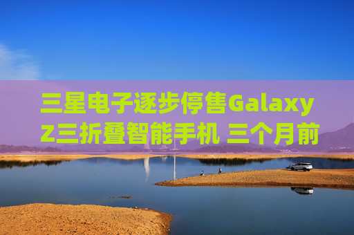 三星电子逐步停售Galaxy Z三折叠智能手机 三个月前刚上市