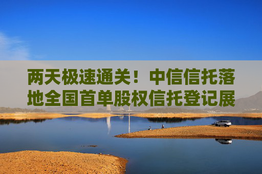 两天极速通关！中信信托落地全国首单股权信托登记展示“北京速度”