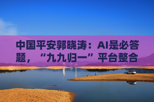 中国平安郭晓涛：AI是必答题，“九九归一”平台整合7亿用户