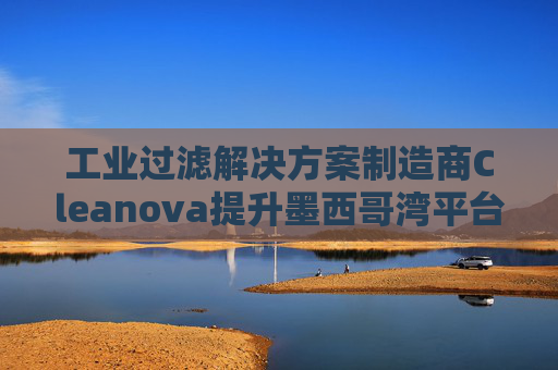 工业过滤解决方案制造商Cleanova提升墨西哥湾平台海水注入能力