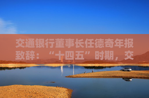 交通银行董事长任德奇年报致辞：“十四五”时期，交行走过了极不寻常、极不平凡的五年  第1张