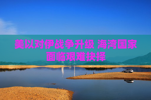 美以对伊战争升级 海湾国家面临艰难抉择
